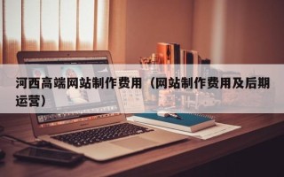 儋州河西高端网站制作费用（网站制作费用及后期运营）