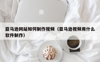 儋州亚马逊网站如何制作视频（亚马逊视频用什么软件制作）